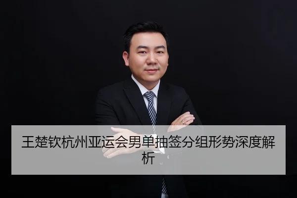 王楚钦杭州亚运会男单抽签分组形势深度解析