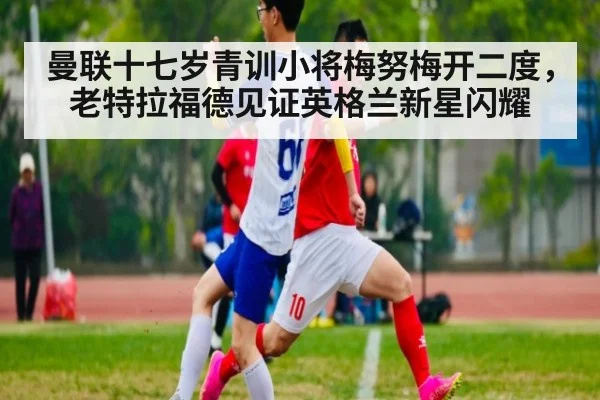 曼联十七岁青训小将梅努梅开二度,老特拉福德见证英格兰新星闪耀