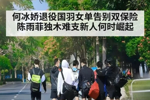 何冰娇退役国羽女单告别双保险陈雨菲独木难支新人何时崛起