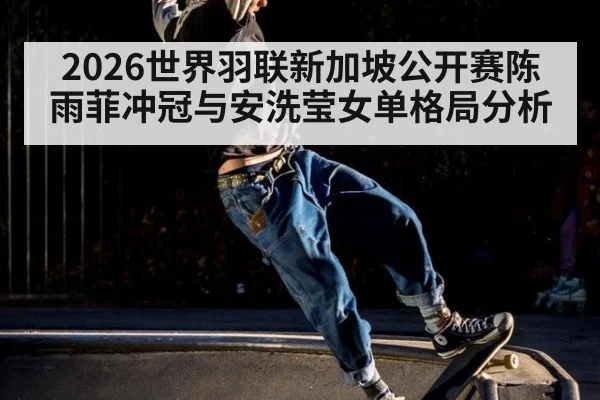 2026世界羽联新加坡公开赛陈雨菲冲冠与安洗莹女单格局分析